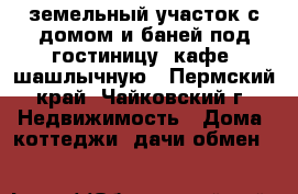 земельный участок с домом и баней под гостиницу, кафе, шашлычную - Пермский край, Чайковский г. Недвижимость » Дома, коттеджи, дачи обмен   